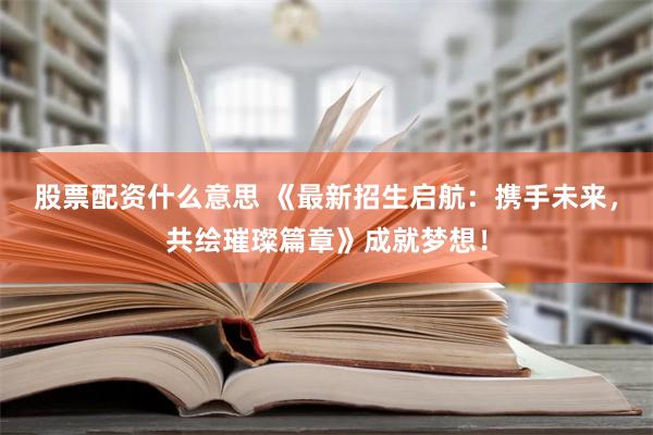 股票配资什么意思 《最新招生启航：携手未来，共绘璀璨篇章》成就梦想！