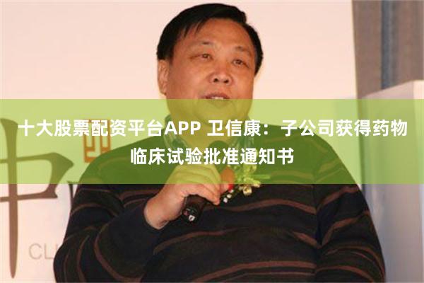 十大股票配资平台APP 卫信康：子公司获得药物临床试验批准通知书