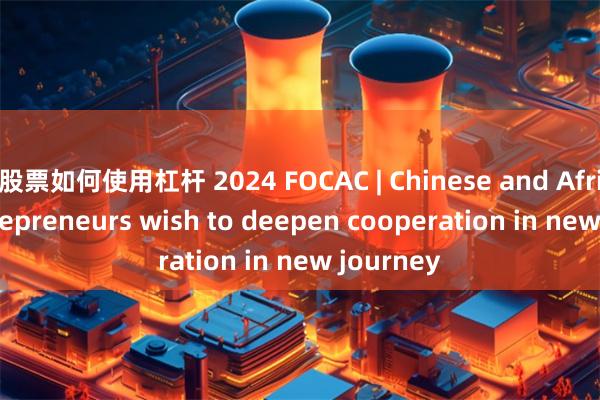 股票如何使用杠杆 2024 FOCAC | Chinese and African entrepreneurs wish to deepen cooperation in new journey