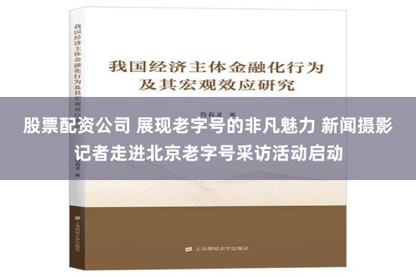 股票配资公司 展现老字号的非凡魅力 新闻摄影记者走进北京老字号采访活动启动