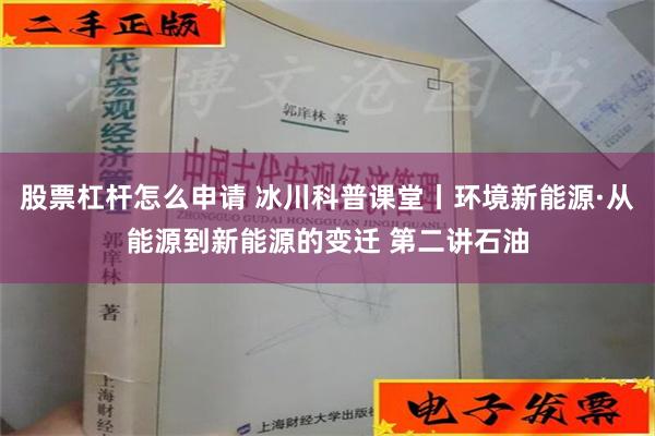 股票杠杆怎么申请 冰川科普课堂丨环境新能源·从能源到新能源的变迁 第二讲石油